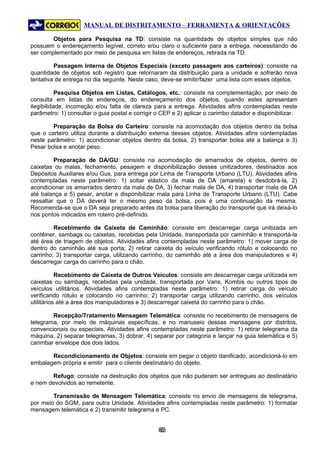 MANUAL DE DISTRITAMENTO – FERRAMENTA & ORIENTAÇÕES

        Objetos para Pesquisa na TD: consiste na quantidade de objetos simples que não
possuem o endereçamento legível, correto e/ou claro o suficiente para a entrega, necessitando de
ser complementado por meio de pesquisa em listas de endereços, retirada na TD.

         Passagem Interna de Objetos Especiais (exceto passagem aos carteiros): consiste na
quantidade de objetos sob registro que retornaram da distribuição para a unidade e sofrerão nova
tentativa de entrega no dia seguinte. Neste caso, deve-se emitir/fazer uma lista com esses objetos.

           Pesquisa Objetos em Listas, Catálogos, etc.: consiste na complementação, por meio de
consulta em listas de endereços, do endereçamento dos objetos, quando estes apresentam
ilegibilidade, incorreção e/ou falta de clareza para a entrega. Atividades afins contempladas neste
parâmetro: 1) consultar o guia postal e corrigir o CEP e 2) aplicar o carimbo datador e disponibilizar.

        Preparação da Bolsa do Carteiro: consiste na acomodação dos objetos dentro da bolsa
que o carteiro utiliza durante a distribuição externa desses objetos. Atividades afins contempladas
neste parâmetro: 1) acondicionar objetos dentro da bolsa, 2) transportar bolsa até a balança e 3)
Pesar bolsa e anotar peso.

         Preparação de DA/GU: consiste na acomodação de amarrados de objetos, dentro de
caixetas ou malas, fechamento, pesagem e disponibilização desses unitizadores, destinados aos
Depósitos Auxiliares e/ou Gus, para entrega por Linha de Transporte Urbano (LTU). Atividades afins
contempladas neste parâmetro: 1) soltar elástico da mala de DA (amarela) e desdobrá-la, 2)
acondicionar os amarrados dentro da mala de DA, 3) fechar mala de DA, 4) transportar mala de DA
até balança e 5) pesar, anotar e disponibilizar mala para Linha de Transporte Urbano (LTU). Cabe
ressaltar que o DA deverá ter o mesmo peso da bolsa, pois é uma continuação da mesma.
Recomenda-se que o DA seja preparado antes da bolsa para liberação do transporte que irá deixá-lo
nos pontos indicados em roteiro pré-definido.

         Recebimento de Caixeta de Caminhão: consiste em descarregar carga unitizada em
contêiner, sambags ou caixetas, recebidas pela Unidade, transportada por caminhão e transportá-la
até área de triagem de objetos. Atividades afins contempladas neste parâmetro: 1) mover carga de
dentro do caminhão até sua porta; 2) retirar caixeta do veículo verificando rótulo e colocando no
carrinho; 3) transportar carga, utilizando carrinho, do caminhão até a área dos manipuladores e 4)
descarregar carga do carrinho para o chão.

           Recebimento de Caixeta de Outros Veículos: consiste em descarregar carga unitizada em
caixetas ou sambags, recebidas pela unidade, transportada por Vans, Kombis ou outros tipos de
veículos utilitários. Atividades afins contempladas neste parâmetro: 1) retirar carga do veículo
verificando rótulo e colocando no carrinho; 2) transportar carga utilizando carrinho, dos veículos
utilitários até a área dos manipuladores e 3) descarregar caixeta do carrinho para o chão.

        Recepção/Tratamento Mensagem Telemática: consiste no recebimento de mensagens de
telegrama, por meio de máquinas específicas, e no manuseio dessas mensagens por distritos,
convencionais ou especiais. Atividades afins contempladas neste parâmetro: 1) retirar telegrama da
máquina, 2) separar telegramas, 3) dobrar, 4) separar por categoria e lançar na guia telemática e 5)
carimbar envelope dos dois lados.

       Recondicionamento de Objetos: consiste em pegar o objeto danificado, acondicioná-lo em
embalagem própria e emitir para o cliente destinatário do objeto.

       Refugo: consiste na destruição dos objetos que não puderam ser entregues ao destinatário
e nem devolvidos ao remetente.

        Transmissão de Mensagem Telemática: consiste no envio de mensagens de telegrama,
por meio do SGM, para outra Unidade. Atividades afins contempladas neste parâmetro: 1) formatar
mensagem telemática e 2) transmitir telegrama e PC.


                                                 63
                                                  6
 