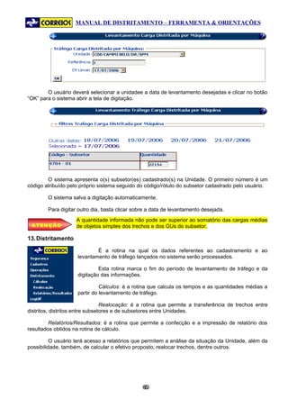 MANUAL DE DISTRITAMENTO – FERRAMENTA & ORIENTAÇÕES




        O usuário deverá selecionar a unidadee a data de levantamento desejadas e clicar no botão
“OK” para o sistema abrir a tela de digitação.




        O sistema apresenta o(s) subsetor(es) cadastrado(s) na Unidade. O primeiro número é um
código atribuído pelo próprio sistema seguido do código/rótulo do subsetor cadastrado pelo usuário.

        O sistema salva a digitação automaticamente.

        Para digitar outro dia, basta clicar sobre a data de levantamento desejada.
                    A quantidade informada não pode ser superior ao somatório das cargas médias
 ATENÇÃO            de objetos simples dos trechos e dos GUs do subsetor.

13. Distritamento

                            É a rotina na qual os dados referentes ao cadastramento e ao
                    levantamento de tráfego lançados no sistema serão processados.

                             Esta rotina marca o fim do período de levantamento de tráfego e da
                    digitação das informações.

                              Cálculos: é a rotina que calcula os tempos e as quantidades médias a
                    partir do levantamento de tráfego.

                                 Realocação: é a rotina que permite a transferência de trechos entre
distritos, distritos entre subsetores e de subsetores entre Unidades.

         Relatórios/Resultados: é a rotina que permite a confecção e a impressão de relatório dos
resultados obtidos na rotina de cálculo.

          O usuário terá acesso a relatórios que permitem a análise da situação da Unidade, além da
possibilidade, também, de calcular o efetivo proposto, realocar trechos, dentre outros.




                                                69
                                                 6
 