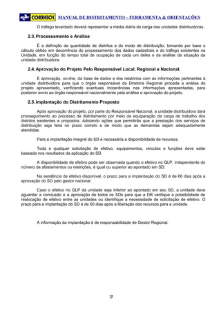MANUAL DE DISTRITAMENTO – FERRAMENTA & ORIENTAÇÕES

        O tráfego levantado deverá representar a média diária da carga das unidades distribuidoras.

   2.3. Processamento e Análise

         É a definição da quantidade de distritos e do modo de distribuição, tomando por base o
cálculo obtido em decorrência do processamento dos dados cadastrais e do tráfego existentes na
Unidade, em função do tempo total de ocupação de cada um deles e da análise da situação da
unidade distribuidora.

   2.4. Aprovação do Projeto Pelo Responsável Local, Regional e Nacional.

         É aprovação, on-line, da base de dados e dos relatórios com as informações pertinentes à
unidade distribuidora para que o órgão responsável da Diretoria Regional proceda a análise do
projeto apresentado, verificando eventuais incoerências nas informações apresentadas, para
posterior envio ao órgão responsável nacionalmente pela análise e aprovação do projeto.

   2.5. Implantação do Distritamento Proposto

          Após aprovação do projeto, por parte do Responsável Nacional, a unidade distribuidora dará
prosseguimento ao processo de distritamento por meio da equiparação da carga de trabalho dos
distritos existentes e propostos. Adotando ações que permitirão que a prestação dos serviços de
distribuição seja feita no prazo correto e de modo que as demandas sejam adequadamente
atendidas.

        Para a implantação integral do SD é necessária a disponibilidade de recursos.

       Toda e qualquer solicitação de efetivo, equipamentos, veículos e funções deve estar
baseada nos resultados da aplicação do SD.

       A disponibilidade de efetivo pode ser observada quando o efetivo no QLP, independente do
número de afastamentos ou restrições, é igual ou superior ao apontado em SD.

        Na existência de efetivo disponível, o prazo para a implantação do SD é de 60 dias após a
aprovação do SD pelo gestor nacional.

        Caso o efetivo no QLP da unidade seja inferior ao apontado em seu SD, a unidade deve
aguardar a conclusão e a aprovação de todos os SDs para que a DR verifique a possibilidade de
realocação de efetivo entre as unidades ou identifique a necessidade de solicitação de efetivo. O
prazo para a implantação do SD é de 60 dias após a liberação dos recursos para a unidade.



        A informação da implantação é de responsabilidade de Gestor Regional.




                                               77
 