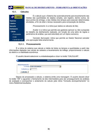 MANUAL DE DISTRITAMENTO – FERRAMENTA & ORIENTAÇÕES

   13.1.     Cálculos

                              É o cálculo que o Sistema faz automaticamente para levantamento das
                     médias das quantidades de objetos simples, sob registro, dentre outros, de
                     seus pontos de entrega, e das médias dos tempos para executar determinadas
                     atividades, a fim de obter o tempo necessário para composição de distritos.

                             Processamento: é a rotina que realiza os cálculos de fato.

                             Avaliar: é a rotina que permite aos gestores aprovar ou não a proposta
                     do trabalho de distritamento realizado, em função de uma série de regras e
                     parâmetros de análise, que será abordado em um tópico exclusivo.

                            Cancelar Aprovação: rotina que permite ao Gestor Nacional cancelar
                     uma aprovação feita anteriormente.

           13.1.1.   Processamento

         É a rotina do sistema que calcula a média de todos os tempos e quantidades a partir das
informações digitadas nas rotinas de cadastro e levantamento de tráfego, proporcionando o cálculo
do efetivo e a viabilidade econômica.

        O usuário deverá selecionar a unidadedesejada e clicar no botão “CALCULAR”.




        Depois de processado o cálculo, o sistema emite uma mensagem. O usuário deverá clicar
no botão “OK” e aguardar o fechamento da tela intermediária para dar prosseguimento às análises
de avaliação e acompanhar o andamento do calculo pela rotina “Consulta acompanhamento” no
menu Relatórios/resultados.




                                               70
                                                7
 