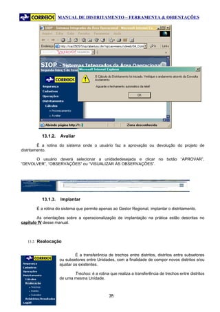 MANUAL DE DISTRITAMENTO – FERRAMENTA & ORIENTAÇÕES




          13.1.2.   Avaliar

         É a rotina do sistema onde o usuário faz a aprovação ou devolução do projeto de
distritamento.

      O usuário deverá selecionar a unidadedesejada e clicar no botão “APROVAR”,
“DEVOLVER”, “OBSERVAÇÕES” ou “VISUALIZAR AS OBSERVAÇÕES”.




          13.1.3.   Implantar

       É a rotina do sistema que permite apenas ao Gestor Regional, implantar o distritamento.

        As orientações sobre a operacionalização de implantação na prática estão descritas no
capítulo IV desse manual.



   13.2. Realocação


                             É a transferência de trechos entre distritos, distritos entre subsetores
                    ou subsetores entre Unidades, com a finalidade de compor novos distritos e/ou
                    ajustar os existentes.

                           Trechos: é a rotina que realiza a transferência de trechos entre distritos
                    de uma mesma Unidade.



                                               71
                                                7
 
