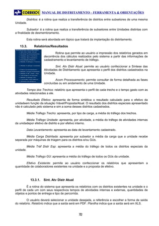 MANUAL DE DISTRITAMENTO – FERRAMENTA & ORIENTAÇÕES

        Distritos: é a rotina que realiza a transferência de distritos entre subsetores de uma mesma
Unidade.

          Subsetor: é a rotina que realiza a transferência de subsetores entre Unidades distintas com
a finalidade de desmembramento.

           Esta rotina será abordada em tópico que tratará da implantação do distritamento.

   13.3.        Relatórios/Resultados

                                Rotina que permite ao usuário a impressão dos relatórios gerados em
                        decorrência dos cálculos realizados pelo sistema a partir das informações de
                        cadastramento e levantamento de tráfego.

                                 Sint. Atv Distr Atual: permite ao usuário confeccionar a Síntese das
                        Atividades de Distritamento que apresenta o perfil dos distritos cadastrados na
                        Unidade.

                                Acom Processamento: permite consultar de forma detalhada as fases
                        concluídas ou em andamento de uma Unidade.

         Tempo dos Trechos: relatório que apresenta o perfil de cada trecho e o tempo gasto com as
atividades relacionadas a ele.

        Resultado Efetivo: apresenta de forma sintética o resultado calculado para o efetivo da
unidadeem função da situação Viável/Proposta/Atual. O resultado dos distritos especiais apresentado
não é calculado pelo sistema e sim a soma desses distritos cadastrados.

           Média Tráfego Trecho: apresenta, por tipo de carga, a média do tráfego dos trechos.

        Média Tráfego Unidade: apresenta, por atividade, a média do tráfego de atividades internas
da unidadepor efetivo de distrito e por efetivo interno.

           Data Levantamento: apresenta as data de levantamento cadastrado.

       Média Carga Distritada: apresenta por subsetor a média da carga que a unidade recebe
separada por máquinas de triagem para os distritos e/ou GUs.

           Média Tráf Distr Esp: apresenta a média do tráfego de todos os distritos especiais da
unidade.

           Média Tráfego GU: apresenta a média do tráfego de todos os GUs da unidade.

        Efetivo Existente: permite ao usuário confeccionar os relatórios que apresentam a
quantidade de colaboradores existentes na unidade e a proposta de efetivo.



             13.3.1.   Sint. Atv Distr Atual

          É a rotina do sistema que apresenta os relatórios com os distritos existentes na unidade e o
perfil de cada um com seus respectivos tempos de atividades internas e externas, quantidades de
objetos e pontos de entrega e tipo de percorrida.

         O usuário deverá selecionar a unidade desejada, a referência e escolher a forma de saída
do relatório. Relatório indica que a saída será em PDF. Planilha indica que a saída será em XLS.


                                                  72
                                                   7
 
