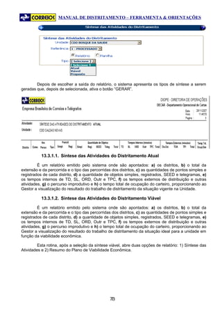 MANUAL DE DISTRITAMENTO – FERRAMENTA & ORIENTAÇÕES




        Depois de escolher a saída do relatório, o sistema apresenta os tipos de síntese a serem
geradas que, depois de selecionada, ativa o botão “GERAR”.




           13.3.1.1. Síntese das Atividades do Distritamento Atual

         É um relatório emitido pelo sistema onde são apontados: a) os distritos, b) o total da
extensão e da percorrida e o tipo das percorridas dos distritos, c) as quantidades de pontos simples e
registrados de cada distrito, d) a quantidade de objetos simples, registrados, SEED e telegramas, e)
os tempos internos de TD, SL, ORD, Outr e TPC, f) os tempos externos de distribuição e outras
atividades, g) o percurso improdutivo e h) o tempo total de ocupação do carteiro, proporcionando ao
Gestor a visualização do resultado do trabalho de distritamento da situação vigente na Unidade.

           13.3.1.2. Síntese das Atividades do Distritamento Viável

         É um relatório emitido pelo sistema onde são apontados: a) os distritos, b) o total da
extensão e da percorrida e o tipo das percorridas dos distritos, c) as quantidades de pontos simples e
registrados de cada distrito, d) a quantidade de objetos simples, registrados, SEED e telegramas, e)
os tempos internos de TD, SL, ORD, Outr e TPC, f) os tempos externos de distribuição e outras
atividades, g) o percurso improdutivo e h) o tempo total de ocupação do carteiro, proporcionando ao
Gestor a visualização do resultado do trabalho de distritamento da situação ideal para a unidade em
função da viabilidade econômica.

         Esta rotina, após a seleção da síntese viável, abre duas opções de relatório: 1) Síntese das
Atividades e 2) Resumo do Plano de Viabilidade Econômica.




                                                73
                                                 7
 