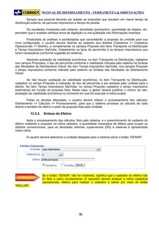 MANUAL DE DISTRITAMENTO – FERRAMENTA & ORIENTAÇÕES

          Sempre que possível deverão ser aceitas as propostas que resultem em menor tempo de
distribuição externa, de percurso improdutivo e tempo de parada.

        Os resultados mostrados pelo sistema, densidade (pontos/km), quantidade de objetos, etc.
permitem que o analista verifique erros de digitação ou má qualidade nas informações inseridas.

        Finalizadas as análises e ponderações que consolidarão a proposta da unidade para sua
nova configuração, o usuário deverá retornar ao cadastro dos distritos (Cadastros => Cadastros
Operacionais => Distrito), e complementar os campos Proposto dos itens Transporte na Distribuição
e Tempo Improdutivo Ida/Volta. Cadastrando os tipos de percorrida e os tempos improdutivos que
forem necessários (conforme sugestão do sistema).

         Havendo aceitação da viabilidade econômica, no item Transporte na Distribuição, cadastrar
nos campos Propostos, o tipo de percorrida conforme a viabilidade indicada pelo sistema na Síntese
das Atividades de Distritamento Viável. No item Tempo Improdutivo Ida/Volta, nos campos Proposto
o tempo improdutivo conforme indicado pelo sistema na Síntese das Atividades de Distritamento
Viável.

          Se não houver aceitação da viabilidade econômica, no item Transporte na Distribuição,
cadastrar no campo Proposto a indicação do tipo de percorrida a ser adotada pela unidade para o
distrito. No item Tempo Improdutivo Ida/Volta, no campo Proposto cadastrar o tempo improdutivo
(estimativa) em função da proposta feita. Neste caso, o gestor deverá justificar o motivo da não-
aceitação da viabilidade econômica no momento em que for executar a rotina avaliar.

          Feitas as devidas alterações, o usuário deverá refazer o processamento dos cálculos:
Distritamento => Cálculos => Processamento, para que o sistema processe os cálculos de cada
distrito e também de efetivo a partir da proposta feita pela Unidade.

             13.3.2.    Síntese do Efetivo

          Após o processamento dos cálculos, feito pelo sistema, e o preenchimento do cadastro do
efetivo existente e proposto na rotina cadastro, a quantidade necessária de efetivo para ocupar os
distritos convencionais, para as atividades internas, supervisores (SO) e reservas é apresentada
nesta rotina.

        O usuário deverá selecionar a unidade desejada para o sistema ativar o botão “GERAR”.




                       Se o botão “GERAR” não for mostrado, significa que o cadastro do efetivo não
 ATENÇÃO               foi feito e salvo corretamente. O operador deverá acessar a rotina cadastros
                       operacionais, efetivo para realizar o cadastro e salvar por meio do botão
“INCLUIR”.




                                                 75
                                                  7
 