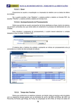 MANUAL DE DISTRITAMENTO – FERRAMENTA & ORIENTAÇÕES

           13.3.2.1. Gerar

        Proporciona ao usuário a visualização e a impressão do relatório com os dados de efetivo
da Unidade.

        Se o usuário escolher o tipo “Relatório”, o sistema emitirá o relatório no formato PDF. Ao
escolher “Planilha”, o sistema emitirá o relatório em formato XLS.

           13.3.2.2. Acompanhamento do Processamento

         Rotina que permite ao usuário acompanhar de forma detalhada as fases, dentro do sistema,
que já foram concluídas e/ou que ainda estão em andamento no processo de distritamento de uma
Unidade.

        Para visualizar o andamento do processamento, o usuário deverá selecionar a unidade
desejada e clicar no botão “CONSULTAR”.




        O sistema abre o histórico da unidade e apresenta as rotinas em processamento e/ou já
concluídas ou o motivo da não conclusão do cálculo.




           13.3.3.    Tempo dos Trechos

         Rotina que confecciona os relatórios contendo, por distrito, todos os trechos a ele vinculados
com os respectivos tempos gastos com as atividades de: a) SL, b) ORD, c) ROEsp, d) LOEC, e)
Percorrida, f) Parada, g) Entrega, h) Tempo de preparação do DA (TDA), i) Tempo de coleta em

                                                 76
                                                  7
 