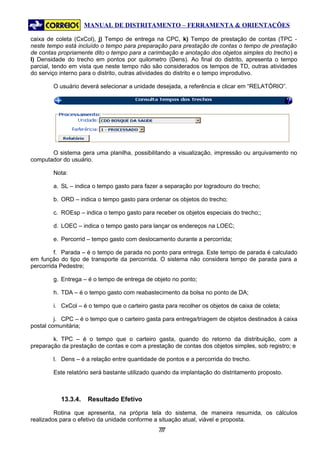 MANUAL DE DISTRITAMENTO – FERRAMENTA & ORIENTAÇÕES

caixa de coleta (CxCol), j) Tempo de entrega na CPC, k) Tempo de prestação de contas (TPC -
neste tempo está incluído o tempo para preparação para prestação de contas o tempo de prestação
de contas propriamente dito o tempo para a carimbação e anotação dos objetos simples do trecho) e
l) Densidade do trecho em pontos por quilometro (Dens). Ao final do distrito, apresenta o tempo
parcial, tendo em vista que neste tempo não são considerados os tempos de TD, outras atividades
do serviço interno para o distrito, outras atividades do distrito e o tempo improdutivo.

        O usuário deverá selecionar a unidade desejada, a referência e clicar em “RELATÓRIO”.




       O sistema gera uma planilha, possibilitando a visualização, impressão ou arquivamento no
computador do usuário.

        Nota:

        a. SL – indica o tempo gasto para fazer a separação por logradouro do trecho;

        b. ORD – indica o tempo gasto para ordenar os objetos do trecho;

        c. ROEsp – indica o tempo gasto para receber os objetos especiais do trecho;;

        d. LOEC – indica o tempo gasto para lançar os endereços na LOEC;

        e. Percorrid – tempo gasto com deslocamento durante a percorrida;

         f. Parada – é o tempo de parada no ponto para entrega. Este tempo de parada é calculado
em função do tipo de transporte da percorrida. O sistema não considera tempo de parada para a
percorrida Pedestre;

        g. Entrega – é o tempo de entrega de objeto no ponto;

        h. TDA – é o tempo gasto com reabastecimento da bolsa no ponto de DA;

        i. CxCol – é o tempo que o carteiro gasta para recolher os objetos de caixa de coleta;

         j. CPC – é o tempo que o carteiro gasta para entrega/triagem de objetos destinados à caixa
postal comunitária;

        k. TPC – é o tempo que o carteiro gasta, quando do retorno da distribuição, com a
preparação da prestação de contas e com a prestação de contas dos objetos simples, sob registro; e

        l. Dens – é a relação entre quantidade de pontos e a percorrida do trecho.

        Este relatório será bastante utilizado quando da implantação do distritamento proposto.



           13.3.4.   Resultado Efetivo

         Rotina que apresenta, na própria tela do sistema, de maneira resumida, os cálculos
realizados para o efetivo da unidade conforme a situação atual, viável e proposta.
                                               77
                                                7
 
