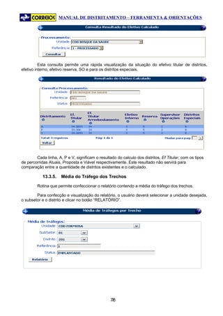 MANUAL DE DISTRITAMENTO – FERRAMENTA & ORIENTAÇÕES




          Esta consulta permite uma rápida visualização da situação do efetivo titular de distritos,
efetivo interno, efetivo reserva, SO e para os distritos especiais.




        Cada linha, A, P e V, significam o resultado do calculo dos distritos, Ef Titular, com os tipos
de percorridas Atuais, Proposta e Viável respectivamente. Este resultado não servirá para
comparação entre a quantidade de distritos existentes e o calculado.

            13.3.5.   Média do Tráfego dos Trechos

         Rotina que permite confeccionar o relatório contendo a média do tráfego dos trechos.

        Para confecção e visualização do relatório, o usuário deverá selecionar a unidade desejada,
o subsetor e o distrito e clicar no botão “RELATÓRIO”.




                                                  78
                                                   7
 