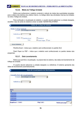 MANUAL DE DISTRITAMENTO – FERRAMENTA & ORIENTAÇÕES

           13.3.6.    Média do Tráfego Unidade

         Rotina que confecciona o relatório contendo o cálculo da média das quantidades lançadas,
para o efetivo dos distritos e/ou efetivo interno, no tráfego diário das atividades internas da Unidade,
na rotina Tráfego de Unidade.

        Para confecção e visualização do relatório, o usuário deverá selecionar a unidade desejada,
escolher o tipo de saída do relatório e clicar no botão “GERAR RELATÓRIO”.




        Planilha Excel – indica que o relatório será confeccionado no padrão XLS.

       Flash Paper ou PDF – indica que o relatório será confeccionado no padrão destes dois
programas.

           13.3.7.    Data Levantamento

         Rotina que permite a visualização, na própria tela do sistema, das datas de levantamento de
tráfego da Unidade.

        O usuário deverá selecionar a unidade desejada e a referência. O sistema apresenta das
datas de levantamento automaticamente.




                                                 79
                                                  7
 