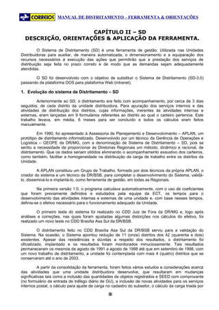 MANUAL DE DISTRITAMENTO – FERRAMENTA & ORIENTAÇÕES


                     CAPÍTULO II – SD
  DESCRIÇÃO, ORIENTAÇÕES & APLICAÇÃO DA FERRAMENTA.

          O Sistema de Distritamento (SD) é uma ferramenta de gestão. Utilizada nas Unidades
Distribuidoras para auxiliar, de maneira automatizada, o dimensionamento e a equiparação dos
recursos necessários à execução das ações que permitirão que a prestação dos serviços de
distribuição seja feita no prazo correto e de modo que as demandas sejam adequadamente
atendidas.

       O SD foi desenvolvido com o objetivo de substituir o Sistema de Distritamento (SD-3.0)
passando da plataforma DOS para plataforma Web (intranet).

1. Evolução do sistema de Distritamento – SD

         Anteriormente ao SD, o distritamento era feito com acompanhamento, por cerca de 3 dias
seguidos, de cada distrito da unidade distribuidora. Para apuração dos serviços internos e das
atividades de distribuição dos distritos, cujas informações, inerentes às atividades internas e
externas, eram lançadas em 9 formulários referentes ao distrito ao qual o carteiro pertencia. Este
trabalho levava, em média, 6 meses para ser concluído e todos os cálculos eram feitos
manualmente.

         Em 1990, foi apresentado à Assessoria de Planejamento e Desenvolvimento – APLAN, um
protótipo de distritamento informatizado. Desenvolvido por um técnico da Gerência de Operações e
Logística – GEOPE da DR/MG, com a denominação de Sistema de Distritamento – SD, pois se
sentiu a necessidade de proporcionar às Diretorias Regionais um método, dinâmico e racional, de
distritamento. Que os dados seriam obtidos eliminando o acompanhamento exaustivo dos carteiros,
como também, facilitar a homogeneidade na distribuição da carga de trabalho entre os distritos da
Unidade.

         A APLAN constituiu um Grupo de Trabalho, formado por dois técnicos da própria APLAN, o
criador do sistema e um técnico da DR/BSB, para completar o desenvolvimento do Sistema, validá-
lo, disseminá-lo e implantá-lo, como ferramenta de gestão, em todas as Regionais.

         Na primeira versão 1.0, o programa calculava automaticamente, com o uso de coeficientes
que foram previamente definidos e estudados pela equipe da ECT, os tempos para o
desenvolvimento das atividades internas e externas de uma unidade e, com base nesses tempos,
definia-se o efetivo necessário para o funcionamento adequado da Unidade.

         O primeiro teste do sistema foi realizado no CDD Juiz de Fora da DR/MG e, logo após
análises e correções, nas quais foram ajustadas algumas distorções nos cálculos do efetivo, foi
realizado um novo teste no CDD Brasília Asa Sul da DR/BSB.

          O distritamento feito no CDD Brasília Asa Sul da DR/BSB serviu para a validação do
Sistema. Na ocasião, o Sistema apontou redução de 11 (onze) distritos dos 42 (quarenta e dois)
existentes. Apesar das resistências e dúvidas a respeito dos resultados, o distritamento foi
oficializado, implantado e os resultados foram monitorados minuciosamente. Tais resultados
permaneceram os mesmos de agosto de 1991 a agosto de 1998 até que em setembro de 1998, com
um novo trabalho de distritamento, a unidade foi contemplada com mais 4 (quatro) distritos que se
conservaram até o ano de 2003.

          A partir da consolidação da ferramenta, foram feitos vários estudos e considerações acerca
das atividades que uma unidade distribuidora desenvolve, que resultaram em mudanças
significativas tais como a inclusão das quantidades de objetos registrados e SEED com comprovante
(no formulário de entrada de tráfego diário de GU), a inclusão de novas atividades para os serviços
internos postal, o cálculo para ajuste de carga no cadastro do subsetor, o cálculo da carga triada por

                                                88
 