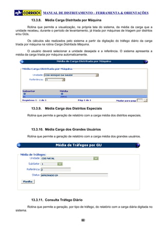 MANUAL DE DISTRITAMENTO – FERRAMENTA & ORIENTAÇÕES

             13.3.8.    Média Carga Distritada por Máquina

        Rotina que permite a visualização, na própria tela do sistema, da média da carga que a
unidade recebeu, durante o período de levantamento, já triada por máquinas de triagem por distritos
e/ou GUs.

         Os cálculos são realizados pelo sistema a partir da digitação do tráfego diário da carga
triada por máquina na rotina Carga Distritada Máquina.

        O usuário deverá selecionar a unidade desejada e a referência. O sistema apresenta a
média da carga triada por máquina automaticamente.




             13.3.9.    Média Carga dos Distritos Especiais

           Rotina que permite a geração de relatório com a carga média dos distritos especiais.



             13.3.10. Média Carga dos Grandes Usuários

           Rotina que permite a geração de relatório com a carga média dos grandes usuários.




             13.3.11. Consulta Tráfego Diário

           Rotina que permite a geração, por tipo de tráfego, do relatório com a carga diária digitada no
sistema.


                                                   80
                                                    8
 