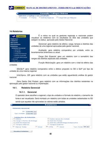 MANUAL DE DISTRITAMENTO – FERRAMENTA & ORIENTAÇÕES




14. Relatórios

                                  É a rotina na qual os gestores regionais e nacionais podem
                         visualizar os relatórios com os resultados do SDs das unidades que
                         estejam no status aprovado pelo Gestor Nacional.

                                 Gerencial: gera relatório de efetivo, carga, tempos e distritos das
                         unidades de uma regional aprovadas pelo gestor nacional.

                                 Avaliação: gera relatório comparativo por unidade, entre os
                         levantamentos anteriores e o atual.

                                 Carga Dist Especial: gera um relatório com o somatório das
                         cargas dos distritos especiais das unidades.

                                 Função Motorização: gera um relatório com o total do efetivo das
unidades

        SDxQLP: gera relatório comparativo entre o efetivo proposto no SD e QLP por tipo de
unidade de uma mesma regional.

         Unid.Aprov. GR: gera relatório com as unidades que estão aguardando análise do gestor
nacional.

        Gera Dados Dist Postais: gera relatório com as informações dos distritos existentes na
aprovação pelo gestor nacional ou implantação.

   14.1.     Relatório Gerencial

           14.1.1.   Gerencial
      O operador deve escolher a regional, o tipo de unidade e o formato do relatório, o tamanho da
      fonte e ser visualizado. Será montado um relatório com todas as unidades cadastradas no SD
      sendo que aquelas não aprovadas os valores estão zerados.




                                               81
                                                8
 