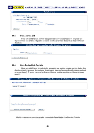 MANUAL DE DISTRITAMENTO – FERRAMENTA & ORIENTAÇÕES




14.3.       Unid. Aprov. GR
            Gera um relatório que permite aos gestores nacionais controlar os projetos que
   dependem de sua análise. O gestor nacional escolhe o formato de saída e clica em Gerar
   Relatório.




14.4.       Gera Dados Dist. Postais
             Gera um relatório no formato texto, separado por ponto e vírgula com os dados dos
   distritos postais na época da mudança de status no sistema (aprovação pelo gestor nacional
   ou implantação). O gestor nacional e clica em Gerar e na tela seguinte em Gravar arquivo
   gerado.




        Abaixo o nome dos campos gerados no relatório Gera Dados dos Distritos Postais:




                                             83
                                              8
 