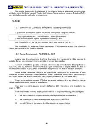 MANUAL DE DISTRITAMENTO – FERRAMENTA & ORIENTAÇÕES

          Não aceitar lançamento de atividades já previstas no sistema, atividades administrativas,
atividades como: Ginástica Laboral; Vendas de Produtos; Treinamento no Local de Trabalho (TLT ),
etc e atividades que são realizadas eventualmente.


   1.2. Carga


       1.2.1. Estimativa da Quantidade de Objetos a Receber pela Unidade

        A quantidade esperada de objetos na unidade corresponde à seguinte fórmula:

          População Urbana (PU) X Quantidade de Objetos por Habitante
        (QOH) = quantidade de objetos esperada na unidade (QOEU)

        Nas cidades com PU até 100 mil habitantes, QOH deve variar de 0,05 a 0,13.

          Nas localidades PU maior que 100 mil habitantes o QOH deve variar entre 0,12 e o QOH da
capital, que geralmente é o maior da regional.


       1.2.2. Carga Dimensionada, RDD/SGDO e SRO

        A carga para dimensionamento do efetivo da unidade deve representar a média histórica da
unidade. Cargas superiores ou inferiores a média devem ser desprezadas.

         Também é importante que seja verificada a tendência do comportamento da carga tanto no
RDD, SRO e no SD. Para isso é interessante que sejam comparadas as cargas médias dos dois ou
três anos anteriores do RDD/SGDO e no SRO com as aprovadas nos dois ou três SDs anteriores.

         Nesta análise, devem-se comparar as informações cadastradas no RDD/SGDO e SRO
(média dos 6 meses anteriores, exceto dezembro, janeiro, fevereiro e março) com a média histórica
dos últimos três anos e a carga na semana da contagem (também no RDD/SGDO e SRO).

       Para o lançamento da carga no SGDO na semana da contagem deve ser utilizado o mesmo
método usado diariamente, ou seja, a gabaritagem.

        Caso seja necessário, deve-se aplicar o deflator de 25% referente ao erro do gabarito (na
carga do RDD).

        Será considerada, portanto, a contagem média que se enquadrar nas seguintes condições:

        I.     em até 5% inferior ou superior à média para objetos simples no RDD/SGDO;

        II.    até a média para objetos sob registro de acordo com o MIR/SRO;

        III.   em até 5% inferior ou superior à média objetos mal encaminhados.




                                               86
                                                8
 
