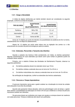 MANUAL DE DISTRITAMENTO – FERRAMENTA & ORIENTAÇÕES

   1.3. Distritos


       1.3.1. Carga e Densidade

        A média de objetos distribuídos por distrito também deverá ser considerada na seguinte
proporção, conforme as áreas de atuação:

                                   QUANTIDADE
                                                               QUANTIDADE
         TIPO DE ÁREA               DE
                                                        DE OBJETOS/PONTOS
                              OBJETOS/DISTRITO

              Periférica                 550 a 700                   1,2 a 2

             Intermediária               701 a 950                    2a5

               Central                 Acima de 950                   5 a 10

         Acima de 10 objetos por ponto há indicativo da possibilidade de existência de GU no trecho,
caracterizando erro na etapa de cadastramento.

        Abaixo de 1,2 objetos por ponto pode indicar erro na digitação dos pontos ou o não
entendimento do conceito de ponto de entrega por parte do carteiro.


       1.3.2. Extensão, Percorrida e Tamanho dos Distritos

        Quando o cadastro dos trechos é feito corretamente, em média, os distritos apresentam
algumas características em suas extensões que devem servir para nortear os gestores quanto da
avaliação desse cadastro.

        Portanto, com o relatório Síntese das Atividades de Distritamento Proposto, observar os
seguintes parâmetros:

        a)      Os distritos pedestres devem ter extensão menor que 10 km;

        b)      Os distritos ciclistas a extensão deve ser em torno de 10 a 25 km; e

        c)      Os distritos motociclistas e/ou viaturas a extensão deve ser em torno de 15 a 50 km.

        Na verificação de divergências, conferir as extensões dos trechos cadastrados.


       1.3.3. Percurso e Tempo Improdutivos

        O percurso improdutivo serve para o gestor analisar se a localização do imóvel da unidade
está adequada à sua área de jurisdição.

        Quando este apresenta índices elevados, tanto de quilometragem como de tempo, o gestor
deve verificar a possibilidade de realocação do imóvel a fim de que a distância e o tempo de percurso
improdutivo possam ser reduzidos.

        Os percursos devem ser conferidos com mapa com escala e os tempos devem ter coerência
com estes percursos. Tempos e distâncias alto devem ser justificados.


                                                  87
                                                   8
 