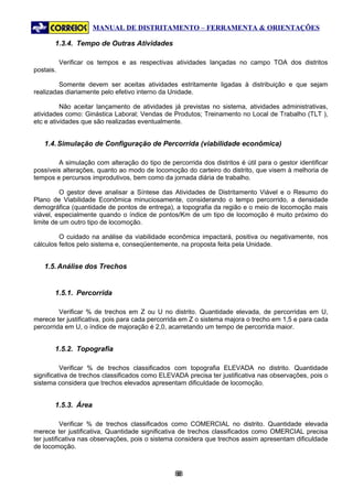 MANUAL DE DISTRITAMENTO – FERRAMENTA & ORIENTAÇÕES

       1.3.4. Tempo de Outras Atividades

           Verificar os tempos e as respectivas atividades lançadas no campo TOA dos distritos
postais.

         Somente devem ser aceitas atividades estritamente ligadas à distribuição e que sejam
realizadas diariamente pelo efetivo interno da Unidade.

          Não aceitar lançamento de atividades já previstas no sistema, atividades administrativas,
atividades como: Ginástica Laboral; Vendas de Produtos; Treinamento no Local de Trabalho (TLT ),
etc e atividades que são realizadas eventualmente.


   1.4. Simulação de Configuração de Percorrida (viabilidade econômica)

        A simulação com alteração do tipo de percorrida dos distritos é útil para o gestor identificar
possíveis alterações, quanto ao modo de locomoção do carteiro do distrito, que visem à melhoria de
tempos e percursos improdutivos, bem como da jornada diária de trabalho.

          O gestor deve analisar a Síntese das Atividades de Distritamento Viável e o Resumo do
Plano de Viabilidade Econômica minuciosamente, considerando o tempo percorrido, a densidade
demográfica (quantidade de pontos de entrega), a topografia da região e o meio de locomoção mais
viável, especialmente quando o índice de pontos/Km de um tipo de locomoção é muito próximo do
limite de um outro tipo de locomoção.

         O cuidado na análise da viabilidade econômica impactará, positiva ou negativamente, nos
cálculos feitos pelo sistema e, conseqüentemente, na proposta feita pela Unidade.


   1.5. Análise dos Trechos


       1.5.1. Percorrida

         Verificar % de trechos em Z ou U no distrito. Quantidade elevada, de percorridas em U,
merece ter justificativa, pois para cada percorrida em Z o sistema majora o trecho em 1,5 e para cada
percorrida em U, o índice de majoração é 2,0, acarretando um tempo de percorrida maior.


       1.5.2. Topografia

          Verificar % de trechos classificados com topografia ELEVADA no distrito. Quantidade
significativa de trechos classificados como ELEVADA precisa ter justificativa nas observações, pois o
sistema considera que trechos elevados apresentam dificuldade de locomoção.


       1.5.3. Área

           Verificar % de trechos classificados como COMERCIAL no distrito. Quantidade elevada
merece ter justificativa, Quantidade significativa de trechos classificados como OMERCIAL precisa
ter justificativa nas observações, pois o sistema considera que trechos assim apresentam dificuldade
de locomoção.



                                                88
                                                 8
 