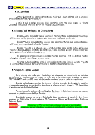 MANUAL DE DISTRITAMENTO – FERRAMENTA & ORIENTAÇÕES

       1.5.4. Extensão

         Verificar quantidade de trechos com extensão maior que 1.000m apenas para as unidades
em localidades sem CEP por logradouro.

        O ideal é que o campo extensão seja preenchido com três casas depois da vírgula.
Cadastros com apenas uma casa devem ser evitados e/ou justificados.


   1.6. Sínteses das Atividades de Distritamento

          Síntese Atual: é a situação vigente na unidade no momento da realização dos trabalhos de
 distritamento e antes de aceitar o proposto pelo sistema na viabilidade econômica.

            Síntese Viável: é a situação ideal sugerida pelo sistema em função das características dos
 distritos, e seus respectivos trechos, da Unidade.

          Síntese Proposta: é a situação que a unidade indica como sendo melhor para a sua
 realidade de execução das atividades de distribuição. É este resultado que será analisado/aprovado
 pelos gestores hierarquicamente superiores.

         Os gestores deverão comparar os tempos internos, externos e TPI dos distritos nas três
 situações, optar pelo menor tempo e menor custo.

         Havendo muita discrepância entre os tempos dos distritos nas Sínteses Viável e Proposta,
 e não havendo justificativa, devolver o trabalho de distritamento para reavaliação.


   1.7. Média do Tráfego Unidade

        Com exceção das ACs com distribuição, as atividades de recebimento de caixetas,
consolidação e abastecimento de mesa, deverão ser, preferencialmente, lançadas na coluna
EFETIVO INTER, pois no CDD essas atividades não envolvem todos os carteiros dos distritos.

        Quando realizadas por carteiros de distritos, verificar a apuração dos tempos dos trabalhos
preparatórios, com base nos parâmetros do sistema, e o lançamento do tempo no TOA dos distritos
envolvidos, com a devida justificativa.

        As quantidades lançadas em Consolidação e Contagem de Caixetas devem ser as mesmas
lançadas em Abastecimento da Mesa Carteiro.

        Quantidade lançada no campo Carimbação deve representar o somatório dos objetos
lançados em Objetos Mal Encaminhados na TD, Triagem de Objetos Mal Endereçados, Objetos de
Caixa de Coleta.

 ATENÇÃO
                      Não contar os ARs em devolução visto que o tempo de carimbação e
              preparação para prestação de contas destes objetos já é contado no tempo do trecho.




                                                89
                                                 8
 