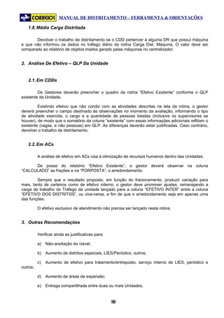 MANUAL DE DISTRITAMENTO – FERRAMENTA & ORIENTAÇÕES

   1.8. Média Carga Distritada

       Devolver o trabalho de distritamento se o CDD pertencer à alguma DR que possui máquina
e que não informou os dados no tráfego diário da rotina Carga Dist. Máquina. O valor deve ser
comparado ao relatório de objetos triados gerado pelas máquinas no centralizador.


2. Análise De Efetivo – QLP Da Unidade


   2.1. Em CDDs

         Os Gestores deverão preencher o quadro da rotina “Efetivo Existente” conforme o QLP
existente da Unidade.

         Existindo efetivo que não condiz com as atividades descritas na tela da rotina, o gestor
deverá preencher o campo destinado às observações no momento da avaliação, informando o tipo
de atividade exercida, o cargo e a quantidade de pessoas lotadas (inclusive os supervisores se
houver), de modo que o somatório da coluna “existente” com essas informações adicionais reflitam o
existente (vagas, e não pessoas) em QLP. As diferenças deverão estar justificadas. Caso contrário,
devolver o trabalho de distritamento.


   2.2. Em ACs

          A análise de efetivo em ACs visa à otimização de recursos humanos dentro das Unidades.

      De posse do relatório “Efetivo Existente”, o gestor deverá observar na coluna
“CALCULADO” as frações e na “PORPOSTA”, o arredondamento.

        Sempre que o resultado proposto, em função do fracionamento, produzir variação para
mais, tanto de carteiros como de efetivo interno, o gestor deve promover ajustes, remanejando a
carga de trabalho do Tráfego da unidade lançado para a coluna “EFETIVO INTER” entre a coluna
“EFETIVO DOS DISTRITOS”, ou vice-versa, a fim de que o arredondamento seja em apenas uma
das funções.

          O efetivo exclusivo de atendimento não precisa ser lançado nesta rotina.


3. Outras Recomendações

          Verificar ainda as justificativas para:

          a)   Não-aceitação do viável;

          b)   Aumento de distritos especiais, LIES/Periódico, outros;

          c)   Aumento de efetivo para tratamento/entreposto, serviço interno de LIES, periódico e
outros;

          d)   Aumento de áreas de expansão;

          e)   Entrega compartilhada entre duas ou mais Unidades.


                                                    90
                                                     9
 