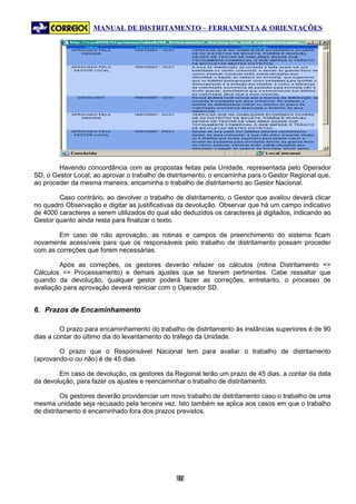 MANUAL DE DISTRITAMENTO – FERRAMENTA & ORIENTAÇÕES




        Havendo concordância com as propostas feitas pela Unidade, representada pelo Operador
SD, o Gestor Local, ao aprovar o trabalho de distritamento, o encaminha para o Gestor Regional que,
ao proceder da mesma maneira, encaminha o trabalho de distritamento ao Gestor Nacional.

        Caso contrário, ao devolver o trabalho de distritamento, o Gestor que avaliou deverá clicar
no quadro Observação e digitar as justificativas da devolução. Observar que há um campo indicativo
de 4000 caracteres a serem utilizados do qual são deduzidos os caracteres já digitados, indicando ao
Gestor quanto ainda resta para finalizar o texto.

        Em caso de não aprovação, as rotinas e campos de preenchimento do sistema ficam
novamente acessíveis para que os responsáveis pelo trabalho de distritamento possam proceder
com as correções que forem necessárias.

        Após as correções, os gestores deverão refazer os cálculos (rotina Distritamento =>
Cálculos => Processamento) e demais ajustes que se fizerem pertinentes. Cabe ressaltar que
quando da devolução, qualquer gestor poderá fazer as correções, entretanto, o processo de
avaliação para aprovação deverá reiniciar com o Operador SD.


6. Prazos de Encaminhamento

         O prazo para encaminhamento do trabalho de distritamento às instâncias superiores é de 90
dias a contar do último dia do levantamento do tráfego da Unidade.

        O prazo que o Responsável Nacional tem para avaliar o trabalho de distritamento
(aprovando-o ou não) é de 45 dias.

        Em caso de devolução, os gestores da Regional terão um prazo de 45 dias, a contar da data
da devolução, para fazer os ajustes e reencaminhar o trabalho de distritamento.

          Os gestores deverão providenciar um novo trabalho de distritamento caso o trabalho de uma
mesma unidade seja recusado pela terceira vez. Isto também se aplica aos casos em que o trabalho
de distritamento é encaminhado fora dos prazos previstos.




                                               92
                                                9
 