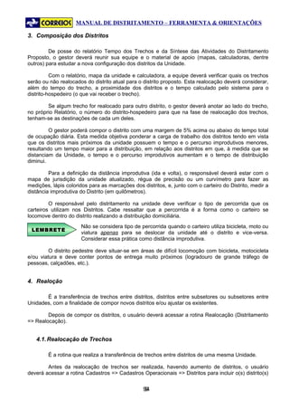 MANUAL DE DISTRITAMENTO – FERRAMENTA & ORIENTAÇÕES

3. Composição dos Distritos

         De posse do relatório Tempo dos Trechos e da Síntese das Atividades do Distritamento
Proposto, o gestor deverá reunir sua equipe e o material de apoio (mapas, calculadoras, dentre
outros) para estudar a nova configuração dos distritos da Unidade.

          Com o relatório, mapa da unidade e calculadora, a equipe deverá verificar quais os trechos
serão ou não realocados do distrito atual para o distrito proposto. Esta realocação deverá considerar,
além do tempo do trecho, a proximidade dos distritos e o tempo calculado pelo sistema para o
distrito-hospedeiro (o que vai receber o trecho).

        Se algum trecho for realocado para outro distrito, o gestor deverá anotar ao lado do trecho,
no próprio Relatório, o número do distrito-hospedeiro para que na fase de realocação dos trechos,
tenham-se as destinações de cada um deles.

         O gestor poderá compor o distrito com uma margem de 5% acima ou abaixo do tempo total
de ocupação diária. Esta medida objetiva ponderar a carga de trabalho dos distritos tendo em vista
que os distritos mais próximos da unidade possuem o tempo e o percurso improdutivos menores,
resultando um tempo maior para a distribuição, em relação aos distritos em que, à medida que se
distanciam da Unidade, o tempo e o percurso improdutivos aumentam e o tempo de distribuição
diminui.

         Para a definição da distância improdutiva (ida e volta), o responsável deverá estar com o
mapa de jurisdição da unidade atualizado, régua de precisão ou um curvímetro para fazer as
medições, lápis coloridos para as marcações dos distritos, e, junto com o carteiro do Distrito, medir a
distância improdutiva do Distrito (em quilômetros).

         O responsável pelo distritamento na unidade deve verificar o tipo de percorrida que os
carteiros utilizam nos Distritos. Cabe ressaltar que a percorrida é a forma como o carteiro se
locomove dentro do distrito realizando a distribuição domiciliária.
                      Não se considera tipo de percorrida quando o carteiro utiliza bicicleta, moto ou
 LEMBRETE
                      viatura apenas para se deslocar da unidade até o distrito e vice-versa.
                      Considerar essa prática como distância improdutiva.

         O distrito pedestre deve situar-se em áreas de difícil locomoção com bicicleta, motocicleta
e/ou viatura e deve conter pontos de entrega muito próximos (logradouro de grande tráfego de
pessoas, calçadões, etc.).


4. Realoção

       É a transferência de trechos entre distritos, distritos entre subsetores ou subsetores entre
Unidades, com a finalidade de compor novos distritos e/ou ajustar os existentes.

        Depois de compor os distritos, o usuário deverá acessar a rotina Realocação (Distritamento
=> Realocação).


   4.1. Realocação de Trechos

        É a rotina que realiza a transferência de trechos entre distritos de uma mesma Unidade.

        Antes da realocação de trechos ser realizada, havendo aumento de distritos, o usuário
deverá acessar a rotina Cadastros => Cadastros Operacionais => Distritos para incluir o(s) distrito(s)


                                                 94
                                                  9
 