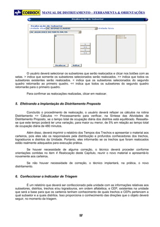 MANUAL DE DISTRITAMENTO – FERRAMENTA & ORIENTAÇÕES




         O usuário deverá selecionar os subsetores que serão realocados e clicar nos botões com as
setas. > indica que somente os subsetores selecionados serão realocados. >> indica que todos os
subsetores existentes serão realocados. < indica que os subsetores selecionados do segundo
quadro retornarão ao primeiro quadro. << indica que todos os subsetores do segundo quadro
retornarão para o primeiro quadro.

        Para confirmar as realocações realizadas, clicar em realocar.


5. Efetivando a Implantação do Distritamento Proposto

         Concluído o procedimento de realocação, o usuário deverá refazer os cálculos na rotina
Distritamento => Cálculos => Processamento para verificar, na Síntese das Atividades de
Distritamento Proposto, se o tempo total de ocupação diária dos distritos está equilibrado. Ressalta-
se que este tempo poderá ter uma variação, para maior ou menor, de 5% em relação ao tempo total
de ocupação diária de 480 minutos.

         Além disso, deverá imprimir o relatório dos Tempos dos Trechos e apresentar o material aos
carteiros, pois eles são os responsáveis pela distribuição e profundos conhecedores dos trechos,
logradouros e distritos da Unidade. Portanto, eles informarão se os trechos que foram realocados
estão realmente adequados para execução prática.

         Se houver necessidade de alguma correção, o técnico deverá proceder conforme
orientações contidas no item 4 Realocação deste Capítulo, reunir o novo material e apresentá-lo
novamente aos carteiros.

         Se não houver necessidade de correção, o técnico implantará, na prática, o novo
distritamento.


6. Confeccionar o Indicador de Triagem

         É um relatório que deverá ser confeccionado pela unidade com as informações relativas aos
subsetores, distritos, trechos e/ou logradouros, em ordem alfabética, e CEP, existentes na unidade
que será a base para que os carteiros tenham conhecimento de quais trechos e CEPs pertencem a
qual subsetor e a quais distritos. Isso proporciona o conhecimento das direções que o objeto deverá
seguir, no momento da triagem.




                                                97
                                                 9
 