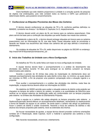 MANUAL DE DISTRITAMENTO – FERRAMENTA & ORIENTAÇÕES

        Outra facilidade que este relatório proporciona à unidade é a consulta quando da pesquisa
de objetos mal endereçados, pois nele constam todos os trechos e CEPs que pertencem a
determinado distrito, para posterior encaminhamento.


7. Confeccionar as Etiquetas Provisórias das Mesas dos Carteiros

      O técnico deverá confeccionar as etiquetas da TD e SL conforme padrões definidos no
MANDIS, constante nos Anexos 1 do Módulo 6, Capítulos 3 e 5, respectivamente.

        O técnico deverá emitir um plano de SL em branco para os carteiros preencherem. Este
plano servirá de base para a confecção das etiquetas que serão fixadas nas mesas dos carteiros.

         Estabelecido o plano de SL, o técnico deverá entregar etiquetas em branco para os carteiros
preencherem com as informações da SL que eles farão. Essas etiquetas serão as provisórias e
deverão ser fixadas nos escaninhos das mesas dos carteiros até que seja definido e encerrado o
distritamento.

         Os modelos de etiquetas de TD e SL estão disponíveis na página do DECAR no endereço:
http://mac01041818/portal/sub/rotinas/smel_ud/ .


8. Início dos Trabalhos da Unidade com a Nova Configuração

        Os trabalhos de TD e SL serão feitos com base na nova configuração da Unidade.

         A equipe técnica deverá fazer o acompanhamento e a análise do desempenho das
atividades dos distritos durante 15 dias para averiguar se os distritos cumprem os tempos
determinados pelo sistema.
         Durante o período de 30 (trinta) dias antes da implantação do distritamento deve ser
realizado acompanhamento das atividades de cada distrito (cinco dias, no mínimo), as quais devem
ser incluídas no RDC, a fim de propiciar uma posterior comparação entre a situação vigente e a
proposta.
        Para auxiliar o acompanhamento e a análise das atividades dos distritos, nesta fase da
implantação, a equipe técnica deverá utilizar as informações do SGDO.

          Os relatórios do SGDO servirão para avaliar a situação externa do distrito onde poderão ser
checados os tempos de saída e retorno do carteiro, os pesos e as quantidades de DAs/GUs para
verificar se os tempos externos de distribuição estão em conformidade com os tempos propostos
pelo sistema na Síntese das Atividades do Distritamento Proposto.

         Caso a equipe ou o carteiro não esteja atingindo os tempos propostos pelo sistema , a
Gerência/Supervisão deverá efetuar um acompanhamento detalhado, reorientando ou reestruturando
a forma de trabalho da equipe ou do carteiro. Se ainda assim o carteiro não atingir os parâmetros,
trocar o carteiro de distrito e avaliar novamente. Havendo a troca de carteiros de distritos e não
alcance dos tempos propostos pelo sistema, rever as extensões dos trechos.

         Se houver necessidade de ajustes, a equipe técnica deverá proceder conforme orientações
contidas em 4 Realocação, deste Capítulo, reunir o material e apresentar aos carteiros a nova
configuração.

        Não havendo necessidade, encerra-se o distritamento.




                                                98
                                                 9
 