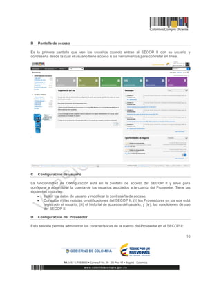10
B Pantalla de acceso
Es la primera pantalla que ven los usuarios cuando entran al SECOP II con su usuario y
contraseña desde la cual el usuario tiene acceso a las herramientas para contratar en línea.
C Configuración de usuario
La funcionalidad de Configuración está en la pantalla de acceso del SECOP II y sirve para
configurar y administrar la cuenta de los usuarios asociados a la cuenta del Proveedor. Tiene las
siguientes opciones:
 Incluir los datos de usuario y modificar la contraseña de acceso.
 Consultar (i) las noticias o notificaciones del SECOP II; (ii) los Proveedores en los uqe está
registrado el usuario; (iii) el historial de accesos del usuario; y (iv), las condiciones de uso
del SECOP II.
D Configuración del Proveedor
Esta sección permite administrar las características de la cuenta del Proveedor en el SECOP II:
 