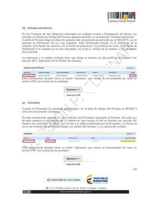 100
(d) Subasta electrónica
En los Procesos de tipo Selección abreviada con subasta inversa y Enajenación de bienes con
subasta, en el área de trabajo del Proceso aparece también un componente “Subasta electrónica”.
Cuando el Proceso llega a la fase de subasta este componente es activado por el SECOP II y en él
aparece la información de la o las subastas. Esta información incluye: (i) la referencia de la
subasta; (ii) la fecha de creación; (iii) la fecha de publicación; (iv) la fecha de inicio; (v) la fecha de
finalización si la subasta ya ha sido ejecutada; (vi) el tipo y versión de la subasta; y (vii) el estado
de la subasta.
La referencia y el estado incluyen links que llevan al entorno de ejecución de la subasta (ver
sección XIC1. Elementos de la interfaz de subasta).
Este componente también tiene un botón “Opciones” que ofrece la funcionalidad de crear un
archivo PDF con la lista de las subastas.
(e) Contratos
Cuando el Proveedor ha resultado adjudicatario, en el área de trabajo del Proceso el SECOP II
activa el componente “Contratos”.
En este componente aparece él o los contratos del Proveedor asociados al Proceso. De cada uno
de ellos aparece la información de: (i) referencia, que incluye un link al contrato (ver sección XII.
Gestión de contratos); (ii) oferta, con un link a la oferta presentada por el Proveedor; (iii) fecha de
envío del contrato por la Entidad Estatal; (iv) estado del contrato; y (v) cuantía del contrato.
Este componente también tiene un botón “Opciones” que ofrece la funcionalidad de crear un
archivo PDF con la lista de los contratos.
 