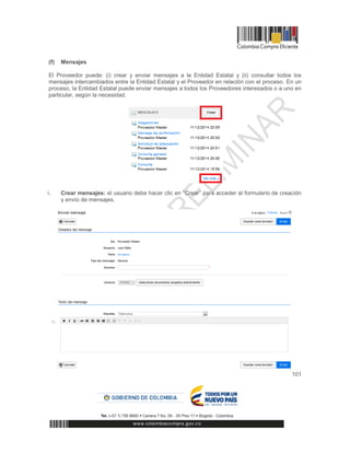 101
(f) Mensajes
El Proveedor puede: (i) crear y enviar mensajes a la Entidad Estatal y (ii) consultar todos los
mensajes intercambiados entre la Entidad Estatal y el Proveedor en relación con el proceso. En un
proceso, la Entidad Estatal puede enviar mensajes a todos los Proveedores interesados o a uno en
particular, según la necesidad.
i. Crear mensajes: el usuario debe hacer clic en “Crear” para acceder al formulario de creación
y envío de mensajes.
 