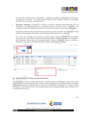 102
El formulario permite anexar documentos y diligenciar plantillas desplegables previamente
cargadas por el usuario. El usuario puede Guardar como borrador o Enviar los mensajes
haciendo clic en el botón correspondiente.
ii. Consultar mensajes: El SECOP II muestra los últimos mensajes intercambiados entre el
Proveedor y la Entidad Estatal con su respectiva fecha y hora de envío y recepción.. Los
mensajes pueden ser filtrados de acuerdo con la fase del proceso en que fueron generados.
El usuario puede consultar cada mensaje haciendo clic sobre el mismo. Para consultar la lista
de todos los mensajes relacionados con el Proceso debe hacer clic en “Ver más”.
En la lista de mensajes del Proceso el usuario puede marcar mensajes como favoritos
(haciendo clic en la estrella situada al lado del mensaje), realizar búsquedas de mensajes o
usar diferentes filtros para sus consultas (todos, nuevos, borradores, leídos, enviados y
favoritos), y acceder al contenido de cada mensaje haciendo clic en “Detalle”
(g) Observaciones a los Documentos del Proceso
"Observaciones a los documentos del Proceso" funciona igual que “Mensajes” y sirve para enviar
observaciones a los Documentos del Proceso y recibir respuesta de la Entidad Estatal. La Entidad
Estatal responderá las observaciones a todos los Proveedores interesados. La opción estará
habilitada en las fechas de envío de observaciones que la Entidad Estatal haya definido en el
cronograma del Proceso.
 