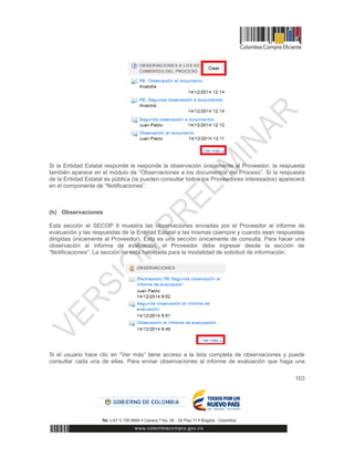 103
Si la Entidad Estatal responde le responde la observación únicamente al Proveedor, la respuesta
también aparece en el módulo de “Observaciones a los documentos del Proceso”. Si la respuesta
de la Entidad Estatal es pública (la pueden consultar todos los Proveedores interesados) aparecerá
en el componente de “Notificaciones”.
(h) Observaciones
Esta sección el SECOP II muestra las observaciones enviadas por el Proveedor al informe de
evaluación y las respuestas de la Entidad Estatal a las mismas (siempre y cuando sean respuestas
dirigidas únicamente al Proveedor). Esta es una sección únicamente de consulta. Para hacer una
observación al informe de evaluación, el Proveedor debe ingresar desde la sección de
“Notificaciones”. La sección no está habilitada para la modalidad de solicitud de información.
Si el usuario hace clic en “Ver más” tiene acceso a la lista completa de observaciones y puede
consultar cada una de ellas. Para enviar observaciones al informe de evaluación que haga una
 