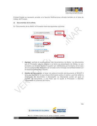 104
Entidad Estatal es necesario acceder a la Sección Notificaciones ubicada también en el área de
trabajo del Proceso.
(i) Documentos de la oferta
En “Documentos de la oferta” el Proveedor tiene las siguientes opciones:
1. Agregar: permite al usuario anexar más documentos a la oferta. Los documentos
que el Proveedor adjunte posterior a la fecha de presentación de ofertas, no son
enviados a la Entidad Estatal ni pueden ser visibilizados por la misma. En el caso
de una subsanación, ésta debe ser enviada como mensaje a la Entidad Estatal con
el respectivo documento adjunto.
2. Detalle del documento: al hacer clic sobre el nombre del documento el SECOP II
abre una pantalla en la que ofrece información sobre el mismo y permite editar la
descripción del documento o descargarlo. La descripción puede ser igual al
nombre del documento, o una frase que le ayude al Proveedor a describir
brevemente el contenido del mismo.
 