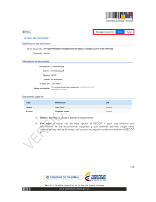 105
3. Borrar: permite al usuario borrar el documento.
4. Ver más: al hacer clic en esta opción el SECOP II abre una ventana con
información de los documentos cargados y que además permite cargar otros
nuevos ya sea desde el equipo del usuario o cargados anteriormente en el SECOP
II.
 