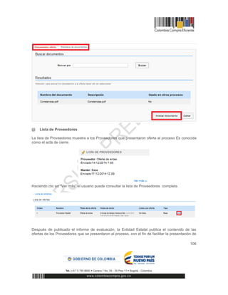 106
(j) Lista de Proveedores
La lista de Proveedores muestra a los Proveedores que presentaron oferta al proceso Es conocida
como el acta de cierre.
Haciendo clic en “Ver más” el usuario puede consultar la lista de Proveedores completa
Después de publicado el informe de evaluación, la Entidad Estatal publica el contenido de las
ofertas de los Proveedores que se presentaron al proceso, con el fin de facilitar la presentación de
 