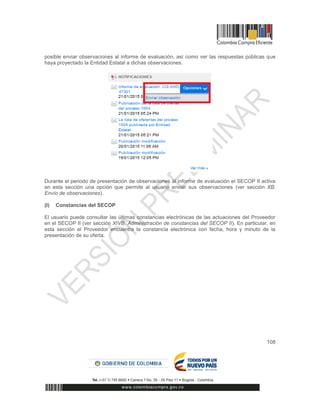 108
posible enviar observaciones al informe de evaluación, así como ver las respuestas públicas que
haya proyectado la Entidad Estatal a dichas observaciones.
Durante el periodo de presentación de observaciones al informe de evaluación el SECOP II activa
en esta sección una opción que permite al usuario enviar sus observaciones (ver sección XB.
Envío de observaciones).
(l) Constancias del SECOP
El usuario puede consultar las últimas constancias electrónicas de las actuaciones del Proveedor
en el SECOP II (ver sección XIVB. Administración de constancias del SECOP II). En particular, en
esta sección el Proveedor encuentra la constancia electrónica con fecha, hora y minuto de la
presentación de su oferta.
 