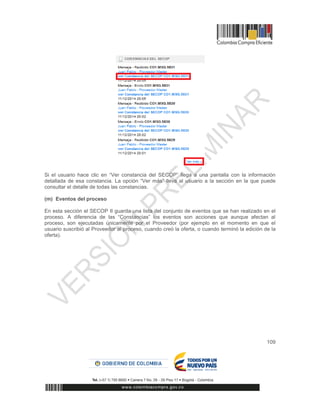 109
Si el usuario hace clic en “Ver constancia del SECOP” llega a una pantalla con la información
detallada de esa constancia. La opción “Ver más” lleva al usuario a la sección en la que puede
consultar el detalle de todas las constancias.
(m) Eventos del proceso
En esta sección el SECOP II guarda una lista del conjunto de eventos que se han realizado en el
proceso. A diferencia de las “Constancias” los eventos son acciones que aunque afectan al
proceso, son ejecutadas únicamente por el Proveedor (por ejemplo en el momento en que el
usuario suscribió al Proveedor al proceso, cuando creó la oferta, o cuando terminó la edición de la
oferta).
 