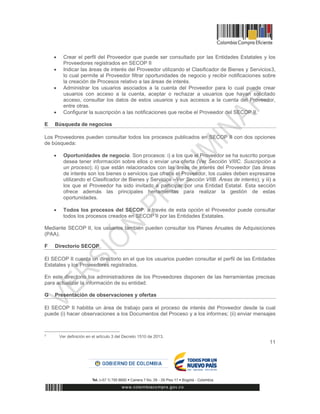 11
 Crear el perfil del Proveedor que puede ser consultado por las Entidades Estatales y los
Proveedores registrados en SECOP II
 Indicar las áreas de interés del Proveedor utilizando el Clasificador de Bienes y Servicios3,
lo cual permite al Proveedor filtrar oportunidades de negocio y recibir notificaciones sobre
la creación de Procesos relativo a las áreas de interés.
 Administrar los usuarios asociados a la cuenta del Proveedor para lo cual puede crear
usuarios con acceso a la cuenta, aceptar o rechazar a usuarios que hayan solicitado
acceso, consultar los datos de estos usuarios y sus accesos a la cuenta del Proveedor,
entre otras.
 Configurar la suscripción a las notificaciones que recibe el Proveedor del SECOP II.
E Búsqueda de negocios
Los Proveedores pueden consultar todos los procesos publicados en SECOP II con dos opciones
de búsqueda:
 Oportunidades de negocio. Son procesos: i) a los que el Proveedor se ha suscrito porque
desea tener información sobre ellos o enviar una oferta (Ver Sección VIIIC. Suscripción a
un proceso); ii) que están relacionados con las áreas de interés del Proveedor (las áreas
de interés son los bienes o servicios que ofrece el Proveedor, los cuales deben expresarse
utilizando el Clasificador de Bienes y Servicios –Ver Sección VIIB. Áreas de interés); y iii) a
los que el Proveedor ha sido invitado a participar por una Entidad Estatal. Esta sección
ofrece además las principales herramientas para realizar la gestión de estas
oportunidades.
 Todos los procesos del SECOP: a través de esta opción el Proveedor puede consultar
todos los procesos creados en SECOP II por las Entidades Estatales.
Mediante SECOP II, los usuarios también pueden consultar los Planes Anuales de Adquisiciones
(PAA).
F Directorio SECOP
El SECOP II cuenta un directorio en el que los usuarios pueden consultar el perfil de las Entidades
Estatales y los Proveedores registrados.
En este directorio los administradores de los Proveedores disponen de las herramientas precisas
para actualizar la información de su entidad.
G Presentación de observaciones y ofertas
El SECOP II habilita un área de trabajo para el proceso de interés del Proveedor desde la cual
puede (i) hacer observaciones a los Documentos del Proceso y a los informes; (ii) enviar mensajes
3
Ver definición en el artículo 3 del Decreto 1510 de 2013.
 