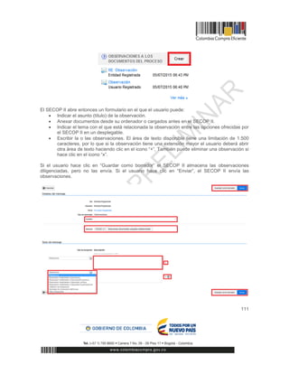 111
El SECOP II abre entonces un formulario en el que el usuario puede:
 Indicar el asunto (título) de la observación.
 Anexar documentos desde su ordenador o cargados antes en el SECOP II.
 Indicar el tema con el que está relacionada la observación entre las opciones ofrecidas por
el SECOP II en un desplegable.
 Escribir la o las observaciones. El área de texto disponible tiene una limitación de 1.500
caracteres, por lo que si la observación tiene una extensión mayor el usuario deberá abrir
otra área de texto haciendo clic en el icono “+”, También puede eliminar una observación si
hace clic en el icono “x”.
Si el usuario hace clic en “Guardar como borrador” el SECOP II almacena las observaciones
diligenciadas, pero no las envía. Si el usuario hace clic en “Enviar”, el SECOP II envía las
observaciones.
 