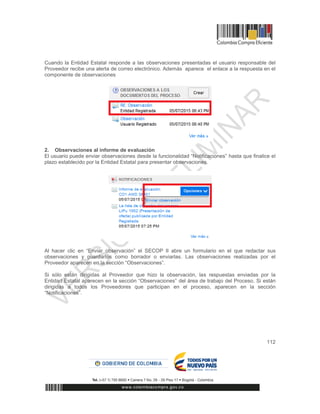 112
Cuando la Entidad Estatal responde a las observaciones presentadas el usuario responsable del
Proveedor recibe una alerta de correo electrónico. Además aparece el enlace a la respuesta en el
componente de observaciones
2. Observaciones al informe de evaluación
El usuario puede enviar observaciones desde la funcionalidad “Notificaciones” hasta que finalice el
plazo establecido por la Entidad Estatal para presentar observaciones.
Al hacer clic en “Enviar observación” el SECOP II abre un formulario en el que redactar sus
observaciones y guardarlos como borrador o enviarlas. Las observaciones realizadas por el
Proveedor aparecen en la sección “Observaciones”.
Si sólo están dirigidas al Proveedor que hizo la observación, las respuestas enviadas por la
Entidad Estatal aparecen en la sección “Observaciones” del área de trabajo del Proceso. Si están
dirigidas a todos los Proveedores que participan en el proceso, aparecen en la sección
“Notificaciones”.
 