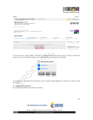 114
Al hacer clic en “Crear oferta”, SECOP II muestra el formulario para crear la oferta e indica los
pasos que el usuario debe seguir (en la parte superior izquierda de la pantalla).
A continuación se explica la información que el usuario debe diligenciar o anexar en cada uno de
los pasos:
1. Información General
El usuario debe darle un nombre a su oferta.
 