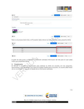 115
Nota: si el proceso tiene lotes, el Proveedor debe indicar los lotes para los cuales presenta oferta.
A partir de este punto, el SECOP II solamente solicitará información del lote para el cual usted
indicó que presentará oferta.
2. Cuestionario
El SECOP II muestra el cuestionario para elaborar la oferta de acuerdo con las preguntas,
documentos y lista de precios que indicó la Entidad Estatal para el proceso. El usuario debe hacer
clic en el símbolo “+” para ver el detalle de la información solicitada.
 
