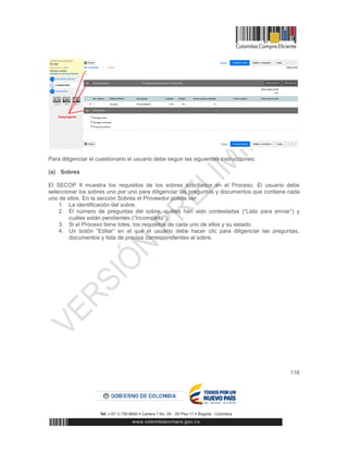 116
Para diligenciar el cuestionario el usuario debe seguir las siguientes instrucciones:
(a) Sobres
El SECOP II muestra los requisitos de los sobres solicitados en el Proceso. El usuario debe
seleccionar los sobres uno por uno para diligenciar las preguntas y documentos que contiene cada
uno de ellos. En la sección Sobres el Proveedor puede ver:
1. La identificación del sobre.
2. El número de preguntas del sobre, cuáles han sido contestadas (“Listo para enviar”) y
cuáles están pendientes (“Incompleto”).
3. Si el Proceso tiene lotes, los requisitos de cada uno de ellos y su estado.
4. Un botón “Editar” en el que el usuario debe hacer clic para diligenciar las preguntas,
documentos y lista de precios correspondientes al sobre.
 
