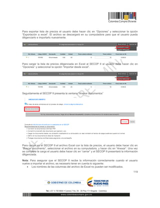 119
Para exportar lista de precios el usuario debe hacer clic en “Opciones” y seleccionar la opción
“Exportación a excel”. El archivo se descargará en su computadora para que el usuario pueda
diligenciarlo e importarlo nuevamente.
Para cargar la lista de precios diligenciada en Excel al SECOP II el usuario debe hacer clic en
“Opciones” y seleccionar la opción “Importar desde excel”.
Seguidamente el SECOP II presenta la ventana “Anexar documentos”
Para cargar en el SECOP II el archivo Excel con la lista de precios, el usuario debe hacer clic en
“Buscar documento”, seleccionar el archivo en su computadora, y hacer clic en “Anexar”. Una vez
se complete la carga el usuario debe hacer clic en “cerrar” y el SECOP II presentará la información
diligenciada.
Nota: Para asegurar que el SECOP II recibe la información correctamente cuando el usuario
vuelve a importar el archivo, es necesario tener en cuenta lo siguiente:
 Los nombres de las columnas del archivo de Excel no pueden ser modificados.
 