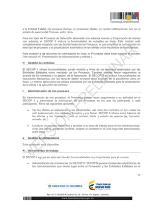 12
a la Entidad Estatal; (iii) preparar ofertas; (iv) presentar ofertas; (v) recibir notificaciones; (vi) ver el
estado de avance del Proceso, entre otros.
Para los tipos de Procesos de Selección abreviada con subasta inversa y Enajenación de bienes
con subasta, el SECOP II incluye la funcionalidad de subastas en línea. Este módulo está
completamente integrado con las demás fases de los Procesos, lo que simplifica la participación en
este tipo de procesos y la actualización automática de las ofertas a los resultados de las subastas.
Para acceder a las opciones de contratación en línea, el Proveedor debe estar suscrito al proceso
(Ver sección IX. Presentación de observaciones y ofertas ).
H Gestión de contratos
El SECOP II ofrece funcionalidades parala revisión y firma de los contratos elaborados por las
Entidades Estatales como resultado de los Procesos. También permite hacer seguimiento al
avance de los contratos y la gestión de la facturación. El SECOP II no incluye funcionalidades de
facturación electrónica, por las facturas deben enviarse tanto a través de la plataforma como en
físico. Lo mismo aplica para las pólizas solicitadas por las Entidades Estatales para la presentación
de la oferta o la ejecución del contrato.
I Administración de mis procesos
En Administración de mis procesos, el Proveedor puede hacer seguimiento a su actividad en el
SECOP II y administrar la información de los Procesos en los que ha participado o está
participando. Tiene las siguientes opciones:
 Ver las ofertas en elaboración y las presentadas, así como los contratos en los cuales ha
sido seleccionado, los contratos firmados y por firmar. SECOP II ofrece datos básicos de
las ofertas y los contratos, como el número, título y estado de avance (ej. borrador,
enviado, etc.).
 Localizar un proceso específico y acceder a su área de trabajo para enviar observaciones,
crear una oferta, presentar la oferta, aceptar un contrato en el cual haya sido seleccionado,
entre otras.
J Gestión de compradores
Esta opción no está disponible
K Herramientas de trabajo
El SECOP II agrupa en esta sección dos funcionalidades muy importantes para el usuario:
 Administración de constancias del SECOP II. SECOP II genera constancias electrónicas de
las comunicaciones que tienen lugar entre el Proveedor y las Entidades Estatales en el
 