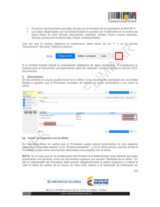 120
 El archivo de Excel tiene que estar cerrado en el momento de la importación al SECOP II.
 Los datos diligenciados por la Entidad Estatal no pueden ser modificados en el archivo de
Excel (Nivel, Id, Cód. Artículo, Descripción, Cantidad, Unidad, Precio unitario estimado,
Articulo cuenta para el precio total, indicar verdadero/falso).
Una vez que el usuario diligencia el cuestionario, debe hacer clic en “>” o en la sección
“Documentos” del menú “Oferta en edición”.
Si la Entidad Estatal solicita la presentación obligatoria de algún documento, el cuestionario lo
indicará pero el documento correspondiente debe ser anexado, como lo explica la sección XC3.
Documentos.
3. Documentos
En Documentos el usuario puede incluir en la oferta: (i) los documentos solicitados por la Entidad
Estatal y aquellos que el Proveedor considere de interés, (ii) hacer comentarios y (iii) cerrar la
oferta.
(a) Incluir documentos con la oferta
Es importante tener en cuenta que el Proveedor puede anexar documentos en dos espacios
distintos de la pantalla anterior: (i) en “Anexos solicitados” ; y (ii) en Otros anexos, sección donde el
Proveedor puede incluir documentos adicionales a los exigidos con la oferta.
NOTA: En el caso que en la configuración del Proceso la Entidad Estatal haya definido que debe
presentarse una garantía, entre los documentos aparece una sección “Seriedad de la oferta”. En
ella el responsable del Proveedor debe anexar obligatoriamente la póliza respectiva e indicar el
valor la fecha de validez de la misma. En todo caso, debido a la necesidad de verificación de
 