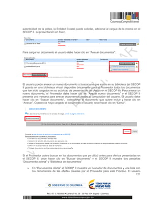 121
autenticidad de la póliza, la Entidad Estatal puede solicitar, adicional al cargue de la misma en el
SECOP II, su presentación en físico.
Para cargar un documento el usuario debe hacer clic en "Anexar documentos".
El usuario puede anexar un nuevo documento o buscar uno que existe en su biblioteca (el SECOP
II guarda en una biblioteca virtual disponible únicamente para el Proveedor todos los documentos
que han sido cargados en su actividad de presentación de ofertas en el SECOP II). Para anexar un
nuevo documento, el Proveedor debe hacer clic en “Anexar nuevo documento” y el SECOP II
presenta una ventana para anexar documentos desde el computador del usuario. El usuario debe
hacer clic en “Buscar documento”, seleccionar el documento que quiere incluir y hacer clic en
“Anexar”. Cuando se haya cargado el documento el usuario debe hacer clic en “Cerrar”.
Si el Proveedor quiere buscar en los documentos que ya utilizó antes para ofertas presentadas en
el SECOP II, debe hacer clic en “Buscar documento” y el SECOP II muestra dos pestañas
“Documentos oferta” y “Biblioteca de documentos”
 En “Documentos oferta” el SECOP II muestra un buscador de documentos y una lista con
los documentos de las ofertas creadas por el Proveedor para este Proceso. El usuario
 