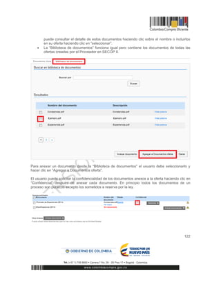 122
puede consultar el detalle de estos documentos haciendo clic sobre el nombre o incluirlos
en su oferta haciendo clic en “seleccionar”.
 La “Biblioteca de documentos” funciona igual pero contiene los documentos de todas las
ofertas creadas por el Proveedor en SECOP II.
Para anexar un documento desde la “Biblioteca de documentos” el usuario debe seleccionarlo y
hacer clic en “Agregar a Documentos oferta”.
El usuario puede solicitar la confidencialidad de los documentos anexos a la oferta haciendo clic en
“Confidencial” después de anexar cada documento. En principio todos los documentos de un
proceso son públicos excepto los sometidos a reserva por la ley.
 