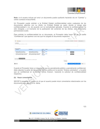 123
Nota: si el usuario incluye por error un documento puede sustituirlo haciendo clic en “Cambio” y
volver a anexar el documento.
Un Proveedor puede solicitar a la Entidad Estatal confidencialidad sobre cualquiera de los
documentos adjuntos con su oferta. La Entidad Estatal es quien decide si otorga esta
confidencialidad o no, de acuerdo con la normatividad aplicable. Cuando la confidencialidad ha
sido otorgada, y al momento de la publicación del contenido de las ofertas, este documento
permanecerá oculto.
Para solicitar la confidencialidad de un documento, el Proveedor debe hacer clic en la casilla
“Confidencial” que aparece una vez que ha cargado el documento respectivo.
Cuando el Proveedor tiene un documento que es parcialmente público y parcialmente confidencial,
debe adjuntar la parte del documento que es pública en la sección “Anexos solicitados”; y la parte
que es confidencial en la sección “Otros Anexos”, haciendo la solicitud de confidencialidad
respectiva.
(b) Hacer comentarios
SECOP II presenta un campo en el que el usuario puede incluir comentarios relacionados con los
documentos que adjuntó a la oferta.
 