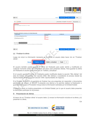 124
(c) Finalizar la oferta
Luego de incluir la información necesaria en la oferta, el usuario debe hacer clic en “Finalizar
oferta”.
El usuario también puede guardar la oferta sin finalizarla para poder abrirla y modificarla en
cualquier momento antes del vencimiento del plazo para presentar ofertas. Para guardar la oferta
sin finalizarla el usuario debe hacer clic en “Validar y actualizar”.
Si el usuario guarda la oferta sin finalizarla puede modificarla desde la sección “Mis ofertas” del
área de trabajo del proceso (ver sección XIIIA. Mis ofertas) o accediendo al proceso desde las
Oportunidades de Negocio (ver sección VIIIA. Oportunidades de negocio).
Si al finalizar la oferta o al guardarla sin finalizar hay una preguntas sin responder o documentos
pendientes de anexar, el SECOP II presenta una alarma y no permite realizar la finalización o
guardado hasta que el Proveedor incluya toda la información solicitada por la Entidad Estatal.
Finalizar la oferta no implica presentarla a la Entidad Estatal, por lo que el usuario debe presentar
la oferta para participar en el proceso.
D Presentación de ofertas
Al hacer clic en “Finalizar oferta” el usuario debe: (i) revisar la información incluida en la oferta y (ii)
presentar su oferta.
 