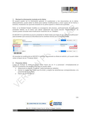 125
1. Revisar la información incluida en la oferta
El usuario puede ver la información general, el cuestionario y los documentos de la oferta.
Adicionalmente, puede editar la oferta para realizar modificaciones o crear copias de la misma o
borrarla, empleando las opciones situadas en la parte superior e inferior de la pantalla.
Nota: si la Entidad Estatal modifica el cronograma del proceso, particularmente el plazo para
presentar ofertas, en el menú “Ver oferta” aparecerá una nueva sección “Modificaciones”. El
usuario puede consultar esta modificación haciendo clic en “Detalles”.
El SECOP II no permitirá al usuario presentar la oferta hasta que haga clic en “Aplicar modificación”
para acreditar que conoce la naturaleza de los cambios hechos por la Entidad Estatal.
Al consultar la modificación el SECOP II muestra nuevamente la oferta en edición y el usuario debe
volver a hacer clic en “Finalizar oferta”.
2. Presentar oferta
Luego de finalizar la oferta el usuario debe hacer clic en “Ir a presentar”. Inmediatamente el
SECOP II presenta una pantalla en la que el usuario debe:
 Seleccionar la opción “Presentar” (está marcada por defecto).
 Activar la casilla que indica que ha leído y acepta las advertencias correspondientes a la
presentación de la oferta.
 Hacer clic en “Confirmar”.
 