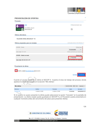 126
Cuando el usuario presenta la oferta el SECOP II muestra el área de trabajo del proceso donde
aparece la oferta presentada en la sección “Mis ofertas”.
Si el usuario no quiere presentar la oferta puede seleccionar la opción “Cancelar” en la pantalla de
presentación. La oferta creada queda guardada en SECOP II y el Proveedor puede presentarla en
cualquier momento antes del vencimiento del plazo para presentar ofertas.
 